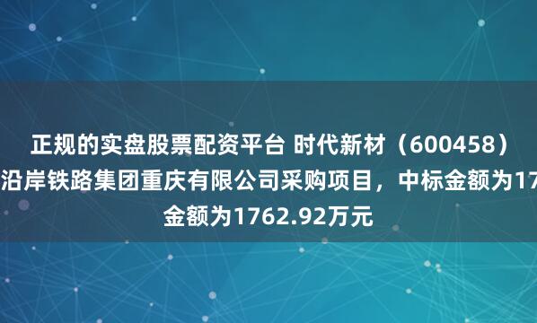 正规的实盘股票配资平台 时代新材（600458）：中标长江沿岸铁路集团重庆有限公司采购项目，中标金额为1762.92万元