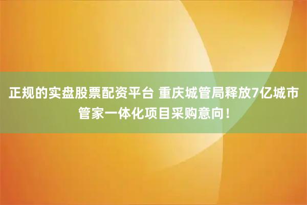 正规的实盘股票配资平台 重庆城管局释放7亿城市管家一体化项目采购意向！