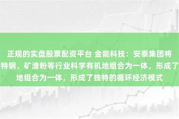 正规的实盘股票配资平台 金能科技：安泰集团将洗煤、焦化、化工、特钢、矿渣粉等行业科学有机地组合为一体，形成了独特的循环经济模式