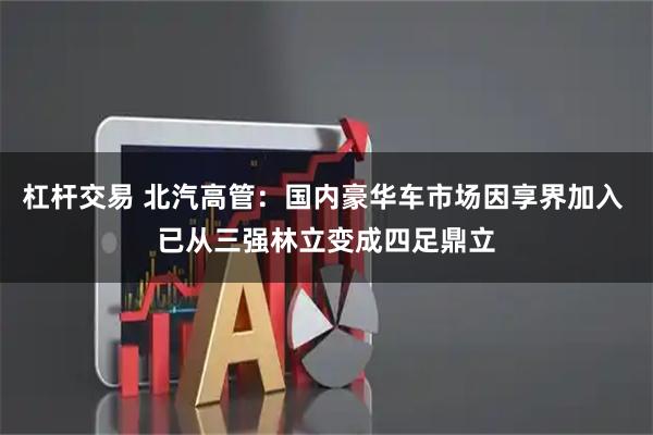 杠杆交易 北汽高管：国内豪华车市场因享界加入 已从三强林立变成四足鼎立