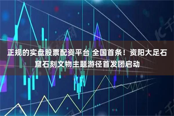 正规的实盘股票配资平台 全国首条！资阳大足石窟石刻文物主题游径首发团启动