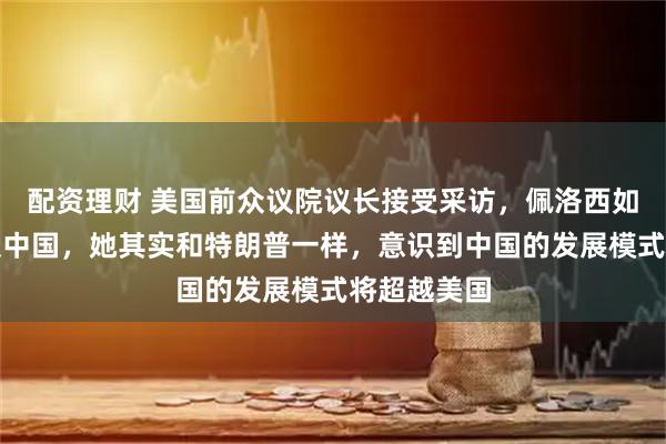 配资理财 美国前众议院议长接受采访，佩洛西如今不再提及中国，她其实和特朗普一样，意识到中国的发展模式将超越美国