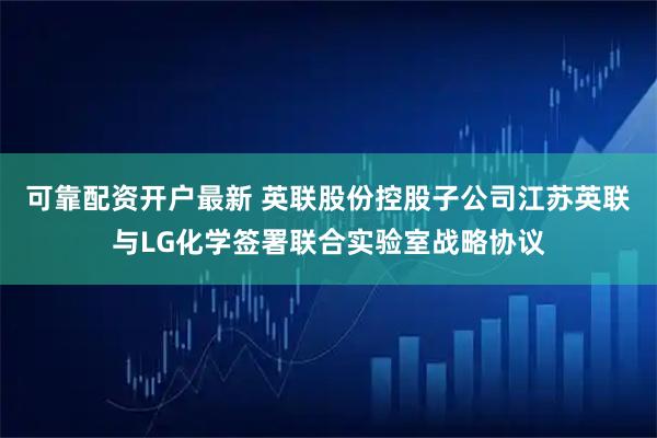 可靠配资开户最新 英联股份控股子公司江苏英联与LG化学签署联合实验室战略协议