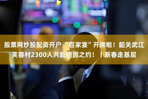 股票网炒股配资开户 “百家宴”开席啦！韶关武江芙蓉村2300人共赴团圆之约！丨新春走基层
