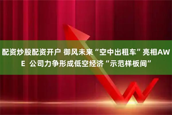 配资炒股配资开户 御风未来“空中出租车”亮相AWE  公司力争形成低空经济“示范样板间”