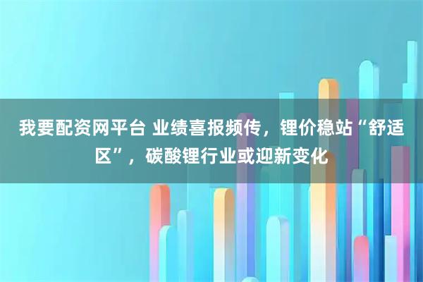 我要配资网平台 业绩喜报频传，锂价稳站“舒适区”，碳酸锂行业或迎新变化